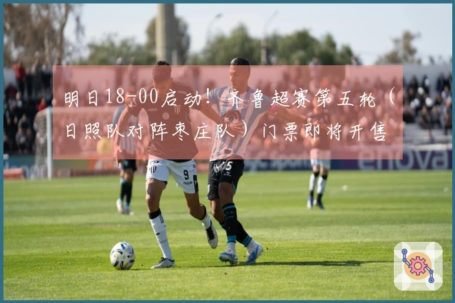 明日18-00启动！齐鲁超赛第五轮（日照队对阵枣庄队）门票即将开售