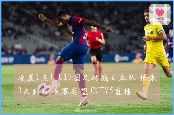 凌晨1点!U17国足对战日本队 传来3大利好 决赛有望 CCTV5直播